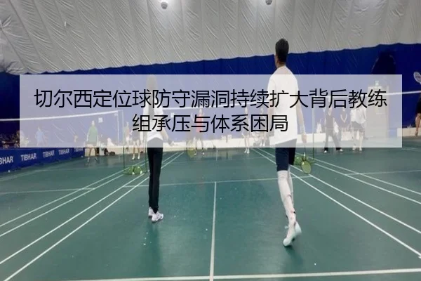 切尔西定位球防守漏洞持续扩大背后教练组承压与体系困局